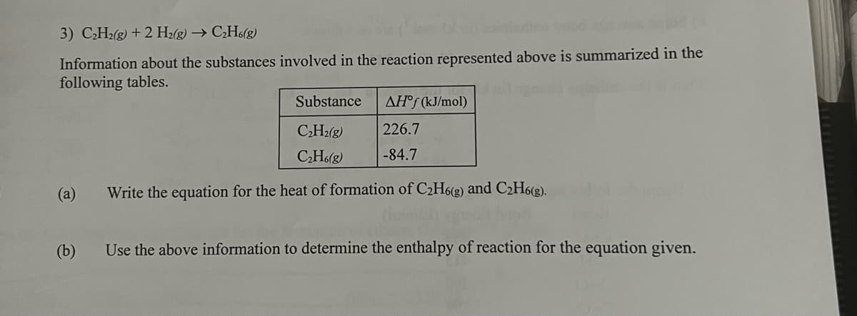 3) C₂H₂(g) + 2 H₂(g) → C₂H6(g)
lontan coinlatino und
120
Information about the substances involved in the reaction represented above is summarized in the
following tables.
(a)
(b)
Substance
C₂H₂(g)
C₂H6(g)
Write the equation for the heat of formation of C₂H6(g) and C₂H6(g).
AH°f (kJ/mol)
226.7
-84.7
Use the above information to determine the enthalpy of reaction for the equation given.