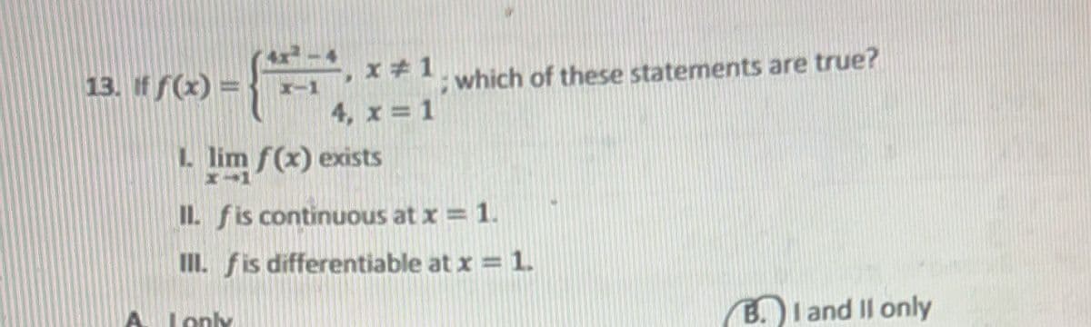 13. if f(x)
L
x-1
A Lonk
x #1
4, x = 1
lim f(x) exists
II. f is continuous at x = 1.
III. f is differentiable at x = 1.
which of these statements are true?
B. I and II only