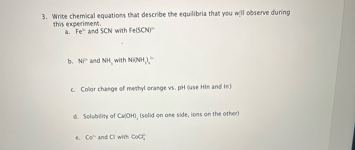 3. Write chemical equations that describe the equilibria that you will observe during
this experiment.
a. Fe³+ and SCN with Fe(SCN)²+
b. Ni²+ and NH, with Ni(NH₂)²+
c. Color change of methyl orange vs. pH (use HIn and In)
d. Solubility of Ca(OH), (solid on one side, ions on the other)
e. Co²+ and Cl with CoCl2