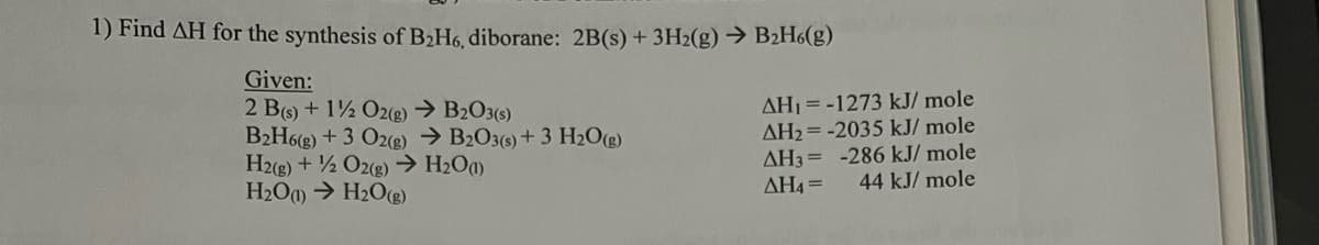 1) Find AH for the synthesis of B₂H6, diborane: 2B(s) + 3H2(g) → B₂H6(g)
Given:
2 B(s) + 1/2O2(g) → B2O3(s)
B₂H6(g) + 3 O2(g) →B2O3(s) + 3 H₂O(g)
H2(g) + 1/2O2(g) → H₂O(1)
H₂O(1)→ H₂O(g)
AH₁ = -1273 kJ/mole
AH₂=-2035 kJ/mole
AH3= -286 kJ/mole
44 kJ/mole
AH4=