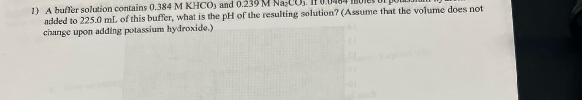 1) A buffer solution contains 0.384 M KHCO3 and 0.239 M Na2CO3. If 0.0
added to 225.0 mL of this buffer, what is the pH of the resulting solution? (Assume that the volume does not
change upon adding potassium hydroxide.)