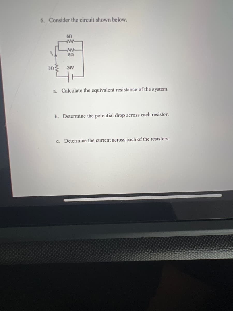 6. Consider the circuit shown below.
60
ww
80
3ΩΣ 24V
a. Calculate the equivalent resistance of the system.
b. Determine the potential drop across each resistor.
c. Determine the current across each of the resistors.