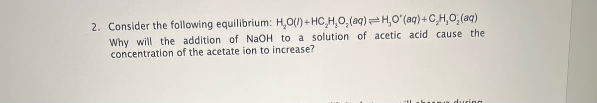 2. Consider the following equilibrium: H₂O(l) + HC₂H₂O₂(aq)=H₂O*(aq) + C₂H₂O₂(aq)
Why will the addition of NaOH to a solution of acetic acid cause the
concentration of the acetate ion to increase?
ring