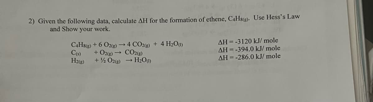 2) Given the following data, calculate AH for the formation of ethene, C4H8(g). Use Hess's Law
and Show your work.
C4H8(g) + 6 O2(g) → 4 CO2(g) + 4H₂O(1)
+ O2(g) → CO2(g)
C(s)
H2(g)
+ 2 O2(g) → H₂O(1)
AH = -3120 kJ/mole
AH = -394.0 kJ/mole
AH = -286.0 kJ/mole