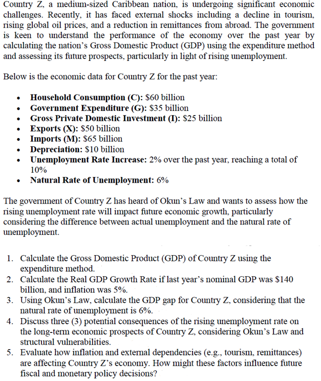 Country Z, a medium-sized Caribbean nation, is undergoing significant economic
challenges. Recently, it has faced external shocks including a decline in tourism,
rising global oil prices, and a reduction in remittances from abroad. The government
is keen to understand the performance of the economy over the past year by
calculating the nation's Gross Domestic Product (GDP) using the expenditure method
and assessing its future prospects, particularly in light of rising unemployment.
Below is the economic data for Country Z for the past year:
⚫ Household Consumption (C): $60 billion
Government Expenditure (G): $35 billion
Gross Private Domestic Investment (I): $25 billion
Exports (X): $50 billion
Imports (M): $65 billion
Depreciation: $10 billion
Unemployment Rate Increase: 2% over the past year, reaching a total of
10%
Natural Rate of Unemployment: 6%
The government of Country Z has heard of Okun's Law and wants to assess how the
rising unemployment rate will impact future economic growth, particularly
considering the difference between actual unemployment and the natural rate of
unemployment.
1. Calculate the Gross Domestic Product (GDP) of Country Z using the
expenditure method.
2. Calculate the Real GDP Growth Rate if last year's nominal GDP was $140
billion, and inflation was 5%.
3. Using Okun's Law, calculate the GDP gap for Country Z, considering that the
natural rate of unemployment is 6%.
4. Discuss three (3) potential consequences of the rising unemployment rate on
the long-term economic prospects of Country Z, considering Okun's Law and
structural vulnerabilities.
5. Evaluate how inflation and external dependencies (e.g., tourism, remittances)
are affecting Country Z's economy. How might these factors influence future
fiscal and monetary policy decisions?