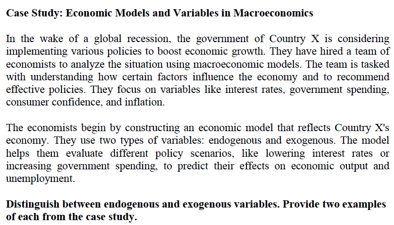 Case Study: Economic Models and Variables in Macroeconomics
In the wake of a global recession, the government of Country X is considering
implementing various policies to boost economic growth. They have hired a team of
economists to analyze the situation using macroeconomic models. The team is tasked
with understanding how certain factors influence the economy and to recommend
effective policies. They focus on variables like interest rates, government spending,
consumer confidence, and inflation.
The economists begin by constructing an economic model that reflects Country X's
economy. They use two types of variables: endogenous and exogenous. The model
helps them evaluate different policy scenarios, like lowering interest rates or
increasing government spending, to predict their effects on economic output and
unemployment.
Distinguish between endogenous and exogenous variables. Provide two examples
of each from the case study.