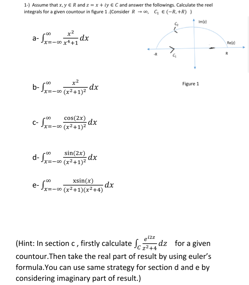 1-) Assume that x, y E R and z = x + iy E C and answer the followings. Calculate the reel
integrals for a given countour in figure 1.(Consider R → 0, C € (-R,+R) )
Imfz}
x2
a- S-o dx
∞ x4+1
Re(z}
-R
R
b- Se-o (x²+1)?
Figure 1
X=-∞
cos(2x)
dx
C-
:- 00
sin(2x)
x=-∞ (x²+1)²
xsin(x)
dx
-Sr=- x²+1)(x²+4)
(Hint: In section c , firstly calculate Jcz2+4
eiz
dz for a given
countour.Then take the real part of result by using euler's
formula.You can use same strategy for section d and e by
considering imaginary part of result.)
