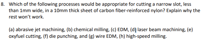 8. Which of the following processes would be appropriate for cutting a narrow slot, less
than 1mm wide, in a 10mm thick sheet of carbon fiber-reinforced nylon? Explain why the
rest won't work.
(a) abrasive jet machining, (b) chemical milling, (c) EDM, (d) laser beam machining, (e)
oxyfuel cutting, (f) die punching, and (g) wire EDM, (h) high-speed milling.