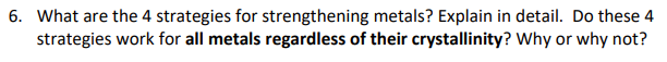 6. What are the 4 strategies for strengthening metals? Explain in detail. Do these 4
strategies work for all metals regardless of their crystallinity? Why or why not?