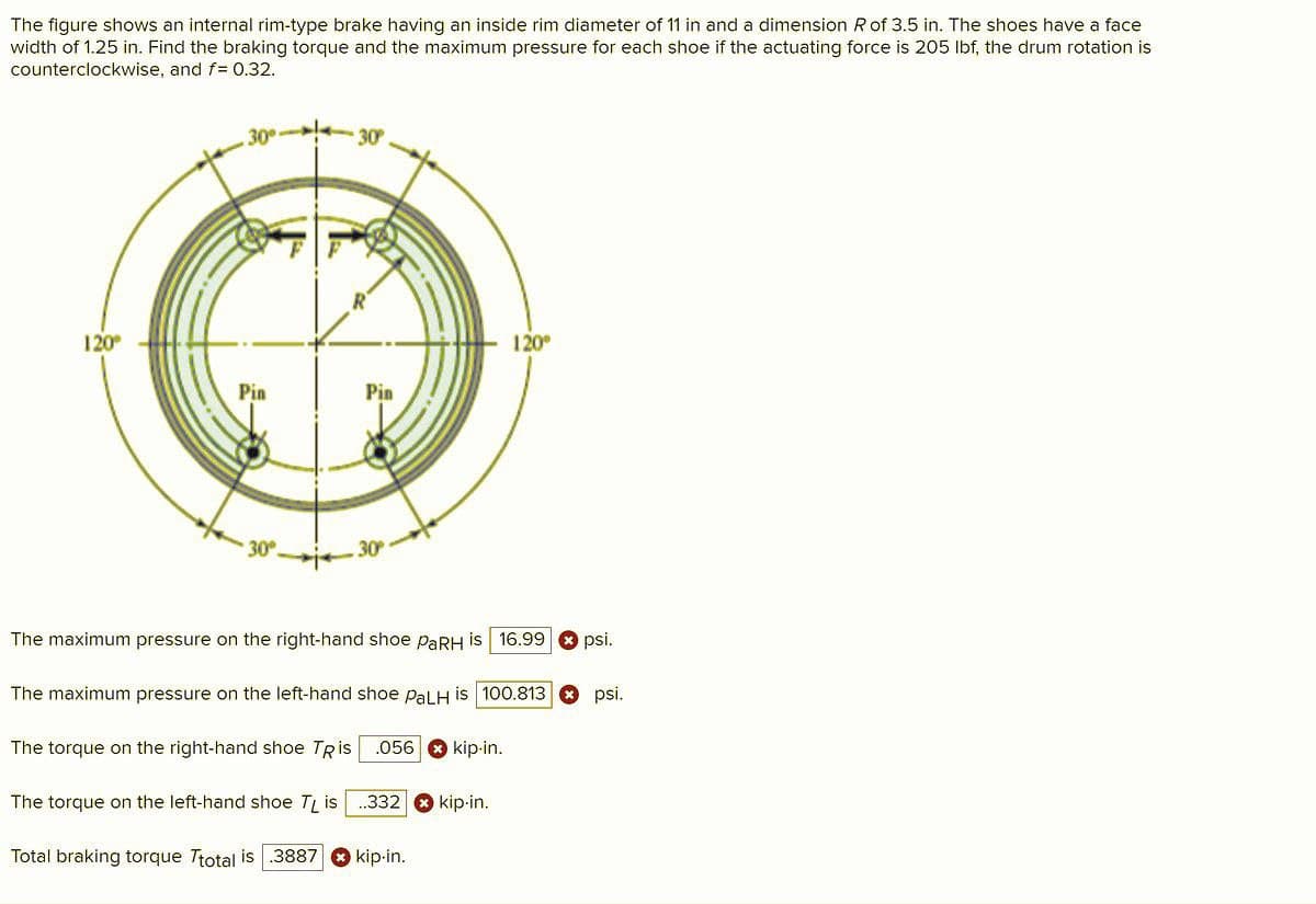 The figure shows an internal rim-type brake having an inside rim diameter of 11 in and a dimension R of 3.5 in. The shoes have a face
width of 1.25 in. Find the braking torque and the maximum pressure for each shoe if the actuating force is 205 Ibf, the drum rotation is
counterclockwise, and f= 0.32.
30
30
120
120°
Pin
Pin
30
The maximum pressure on the right-hand shoe PARH is 16.99
psi.
The maximum pressure on the left-hand shoe PalH is 100.813 O psi.
The torque on the right-hand shoe TRis
.056 * kip-in.
The torque on the left-hand shoe T is
.332
kip-in.
Total braking torque Ttotal is.3887 O kip-in.
