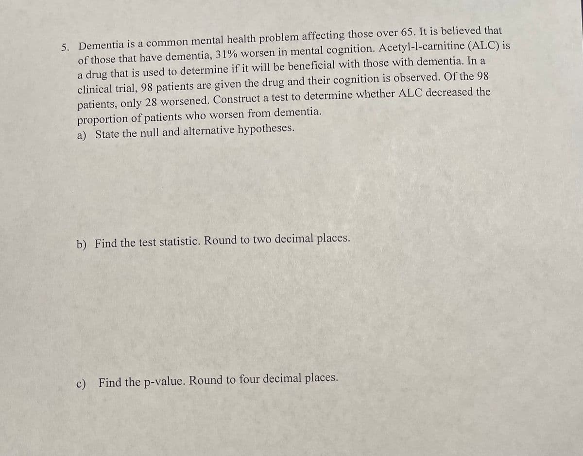5. Dementia is a common mental health problem affecting those over 65. It is believed that
of those that have dementia, 31% worsen in mental cognition. Acetyl-l-carnitine (ALC) is
a drug that is used to determine if it will be beneficial with those with dementia. In a
clinical trial, 98 patients are given the drug and their cognition is observed. Of the 98
patients, only 28 worsened. Construct a test to determine whether ALC decreased the
proportion of patients who worsen from dementia.
a) State the null and alternative hypotheses.
b) Find the test statistic. Round to two decimal places.
c) Find the p-value. Round to four decimal places.