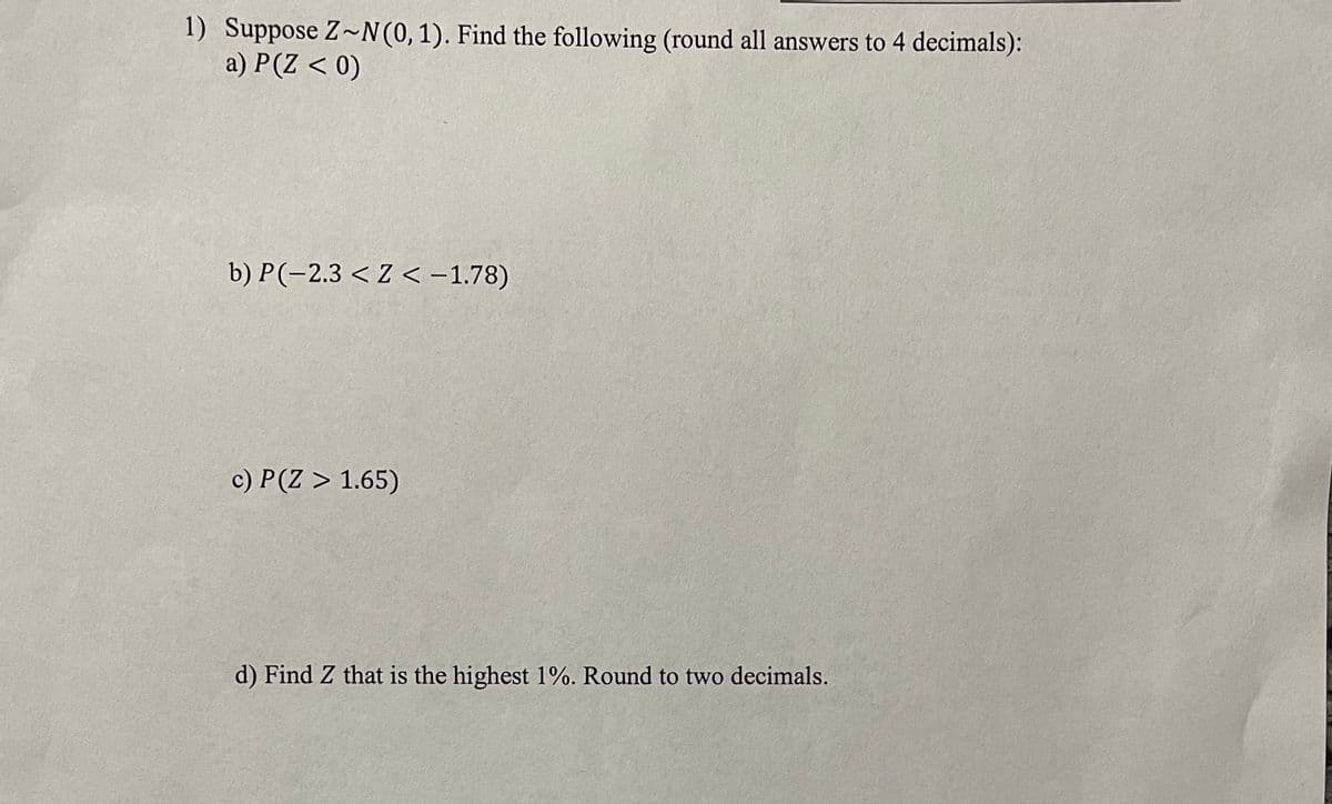 1) Suppose Z~N(0,1). Find the following (round all answers to 4 decimals):
a) P(Z < 0)
b) P(-2.3 < Z < -1.78)
c) P(Z > 1.65)
d) Find Z that is the highest 1%. Round to two decimals.
