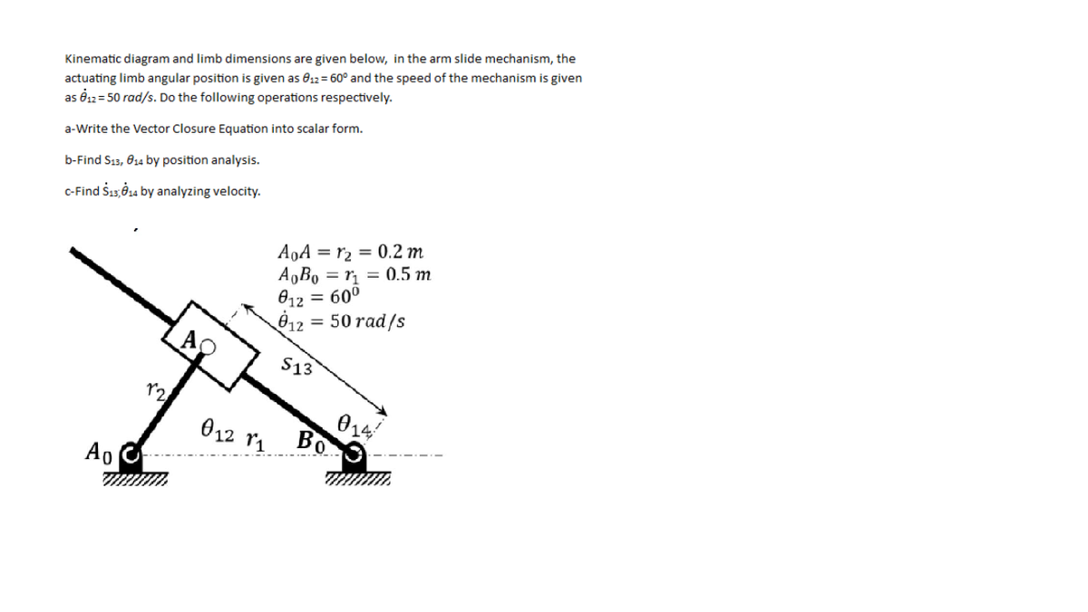 actuating limb angular position is given as 812= 60° and the speed of the mechanism is given
as é12= 50 rad/s. Do the following operations respectively.
Kinematic diagram and limb dimensions are given below, in the arm slide mechanism, the
a-Write the Vector Closure Equation into scalar form.
b-Find S13, 014 by position analysis.
C-Find Sı3Ö14 by analyzing velocity.
A9A = r2 = 0.2 m
A,Bo = r = 0.5 m
012 = 60°
012 = 50 rad/s
S13
014
Bo
012 ri
A0
