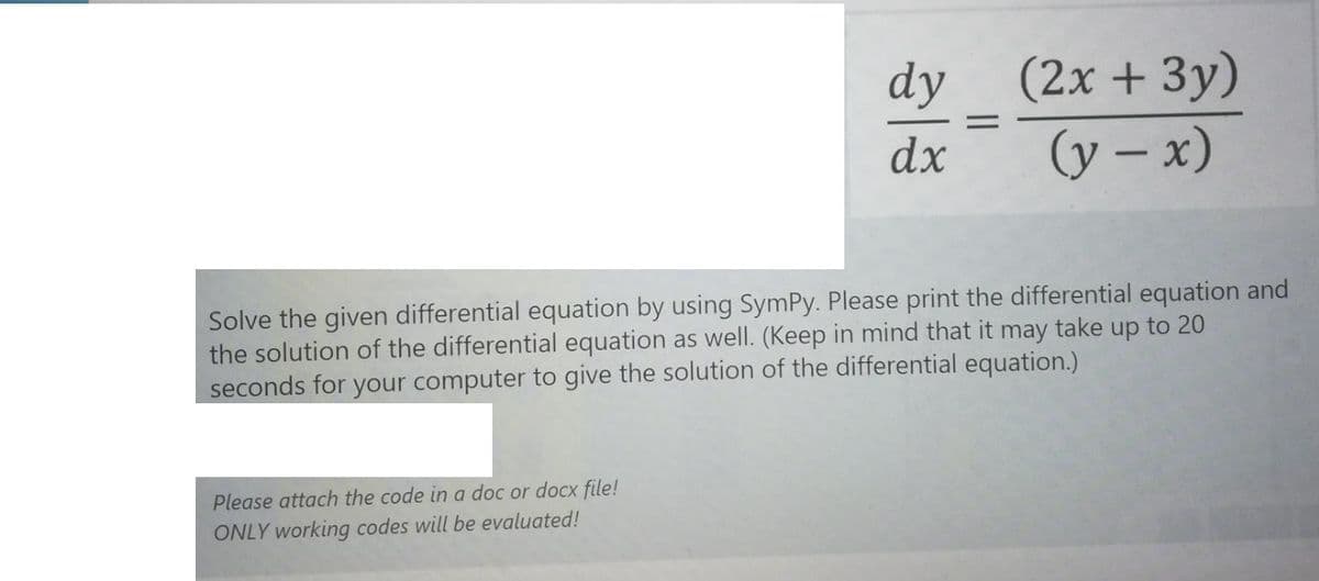 (2x + 3y)
(y – x)
dy
dx
Solve the given differential equation by using SymPy. Please print the differential equation and
the solution of the differential equation as well. (Keep in mind that it may take up to 20
seconds for your computer to give the solution of the differential equation.)
Please attach the code in a doc or docx file!
ONLY working codes will be evaluated!
