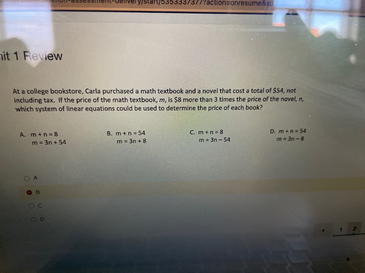 yistart/5353337377?action%3onresume&sU
hit 1 Review
At a college bookstore, Carla purchased a math textbook and a novel that cost a total of $54, not
including tax. If the price of the math textbook, m, is $8 more than 3 times the price of the novel, n,
which system of linear equations could be used to determine the price of each book?
B. m +n = 54
C. m +n = 8
D. m+n =54
A. m+n= 8
m = 3n + 54
m = 3n + 8
m = 3n - 54
m = 3n - 8
O0
