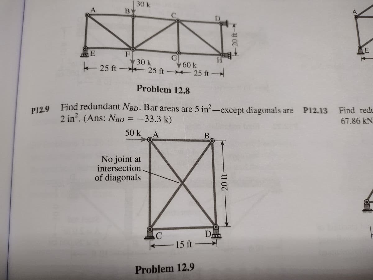 30k
C.
D.
E
島E
F
30 k
H.
- 25 ft 25 ft →k 25 ft –
60 k
25 ft
Problem 12.8
Find redundant NBD. Bar areas are 5 in-except diagonals are
P12.9
P12.13
Find redu
2 in?. (Ans: NBD = -33.3 k)
67.86KN
50 k A
B
No joint at
intersection
of diagonals
15 ft-
Problem 12.9
-20 ft
20 ft-
