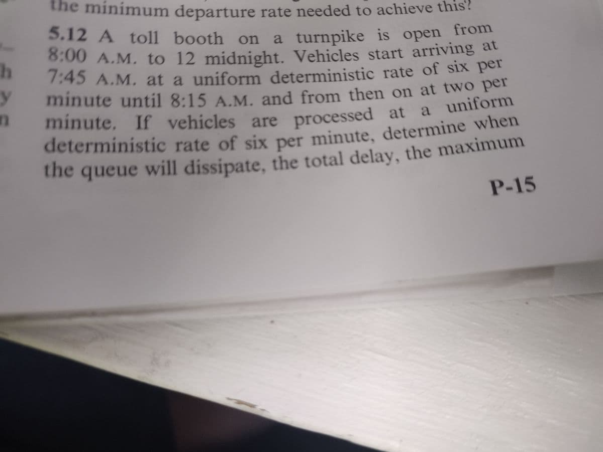 the minimum departure rate needed to achieve this?
5.12 A toll booth on a turnpike is open
n from
8:00 A.M. to 12 midnight. Vehicles start arriving at
7:45 A.M. at a uniform deterministic rate of six per
h
y
minute. If vehicles are processed at a uniform
deterministic rate of six per minute, determine when
the queue will dissipate, the total delay, the maximum
n
P-15
