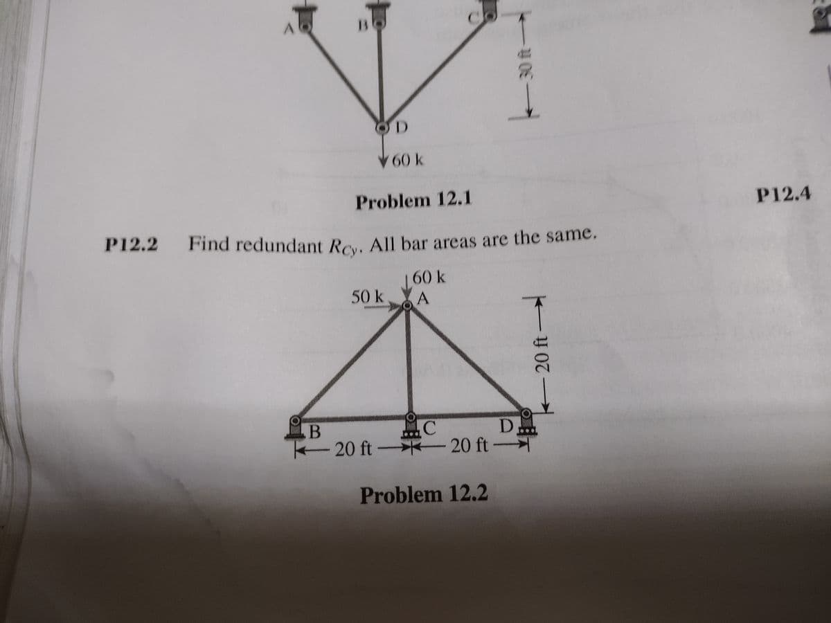 Find redundant Rcy. All bar areas are the same.
B
OD
60 k
Problem 12.1
P12.4
P12.2
Find redundant Re. All bar areas are the same.
160 k
50 k.
A
.B
K20 ft-
D..
-20 ft-
Problem 12.2
20 ft
