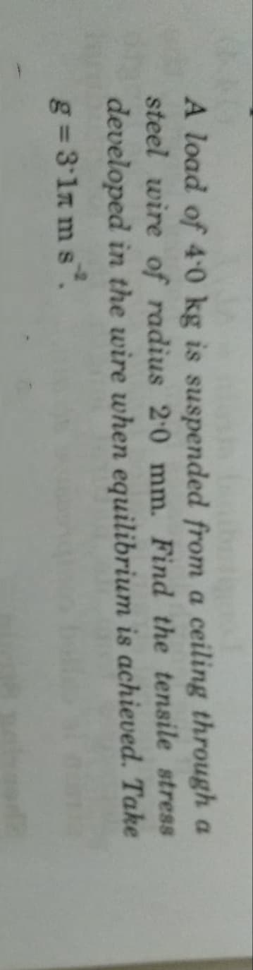 A load of 4 0 kg is suspended from a ceiling through a
steel wire of radius 20 mm. Find the tensile stress
developed in the wire when equilibrium is achieved. Take
g= 3 1n m s.
