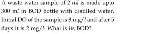 A waste water sample of 2 ml is made upto
300 ml in BOD bottle with distilled water.
Initial DO of the sample is 8 mg/l and after 5
days it is 2 mg/1. What is its BOD?
