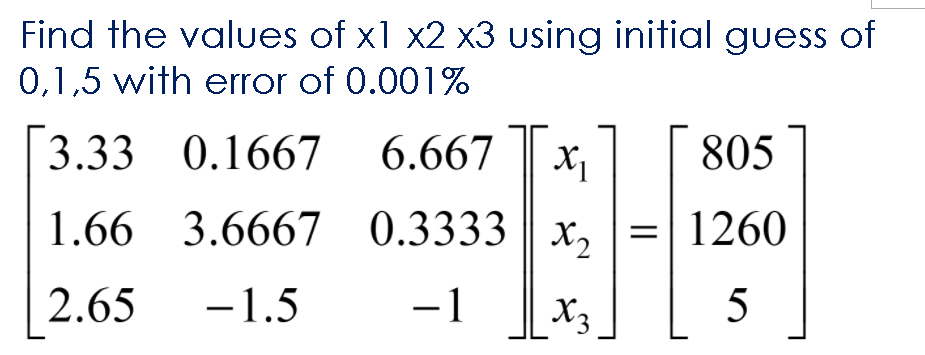 Find the values of x1 x2 x3 using initial guess of
0,1,5 with error of 0.001%
3.33 0.1667
6.667
805
1.66 3.6667 0.3333 || x,
1260
2.65
-1.5
-1
X3
5
