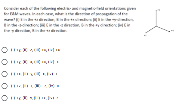 Consider each of the following electric- and magnetic-field orientations given
for E&M waves. In each case, what is the direction of propagation of the
wave? (i) E in the +z direction, B in the +x direction; (ii) E in the +y-direction,
B in the -z-direction; (ii) E in the -z direction, B in the +y direction; (iv) E in
the -y direction, B in the +z direction.
O (1) +y, (ii) -z, (iii) +x, (iv) +x
О0+у. (ї) -х, (i) +x, (iv) -x
(i) +x, (ii) -y, (iii) -x, (iv) -x
O (1) +z, (ii) -x, (iii) +z, (iv) -x
(i) +y, (ii) -y, (iii) +x, (iv) -z
