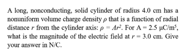 A long, nonconducting, solid cylinder of radius 4.0 cm has a
nonuniform volume charge density p that is a function of radial
distance r from the cylinder axis: p = Ar². For A = 2.5 µC/m³,
what is the magnitude of the electric field at r = 3.0 cm. Give
your answer in N/C.
