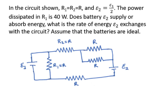 In the circuit shown, R,=R2=R, and ɛ2 =. The power
dissipated in R, is 40 W. Does battery ɛ2 supply or
absorb energy, what is the rate of energy &2 exchanges
with the circuit? Assume that the batteries are ideal.
Rz=R
R
www
R
Ez
