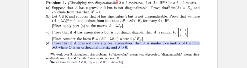 Problem 1. (Classifying non-diagonalizable 2 x 2 matrices.) Let A € R²x2 be a 2 × 2 matrix.
(a) Suppose that A has eigenvalue 0 but is not diagonalizable. Prove that im(A) = Eo, and
conclude from this that A2 = 0.
(b) Let A ER and suppose that A has eigenvalue A but is not diagonalizable. Prove that we have
(A – Al2)? = 0, and deduce from this that Au – AT e E, for every i e R².
[Hint: apply part (a) to the matrix A – AI2.]
(c) Prove that if A has eigenvalue A but is not diagonalizable, then A is similar to
[Hint: consider the basis B = (A® – Aū, T) where ī ¢ E,.]
(d) Prove that if A does not have any real eigenvalues, then A is similar to a matrix of the form
AQ where Q is an orthogonal matrix and A > 0.
'We work over R throughout this problem. So“eigenvalue" means real eigenvalue, "diagonalizable" means diag-
onalizable over IR, and "similar" means similar over R.
2Recall that for each A E R, Ex = {v € R? : Au = Au}.
