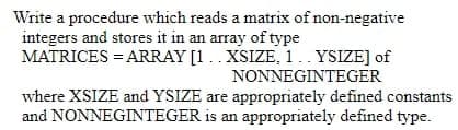 Write a procedure which reads a matrix of non-negative
integers and stores it in an array of type
MATRICES = ARRAY [1.. XSIZE, 1. YSIZE] of
NONNEGINTEGER
where XSIZE and YSIZE are appropriately defined constants
and NONNEGINTEGER is an appropriately defined type.
