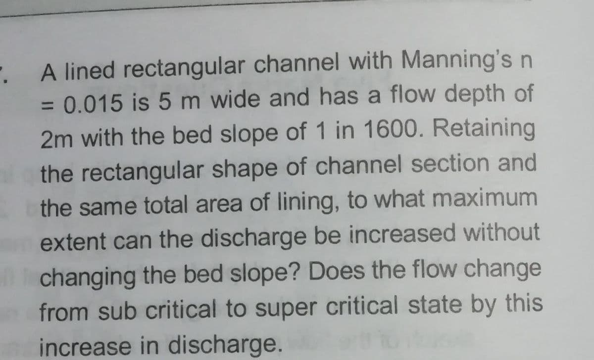 A lined rectangular channel with Manning'sn
= 0.015 is 5 m wide and has a flow depth of
2m with the bed slope of 1 in 1600. Retaining
the rectangular shape of channel section and
the same total area of lining, to what maximum
extent can the discharge be increased without
changing the bed slope? Does the flow change
from sub critical to super critical state by this
increase in discharge.
