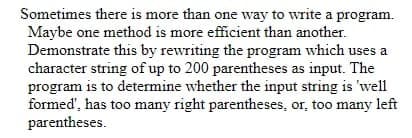 Sometimes there is more than one way to write a program.
Maybe one method is more efficient than another.
Demonstrate this by rewriting the program which uses a
character string of up to 200 parentheses as input. The
program is to determine whether the input string is 'well
formed', has too many right parentheses, or, too many left
parentheses.
