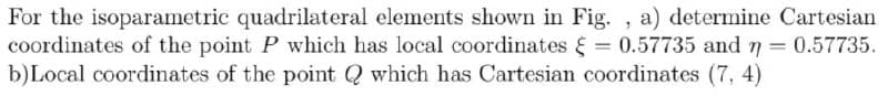 For the isoparametric quadrilateral elements shown in Fig. , a) determine Cartesian
coordinates of the point P which has local coordinates E = 0.57735 and n = 0.57735.
b)Local coordinates of the point Q which has Cartesian coordinates (7, 4)
%3D
