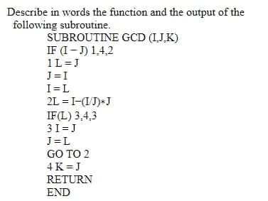 Describe in words the function and the output of the
following subroutine.
SUBROUTINE GCD (IJ,K)
IF (I- J) 1,4,2
1L=J
J= I
I=L
2L = I-(IJ)*J
IF(L) 3,4,3
31= J
J=L
GO TO 2
4 K =J
RETURN
END
