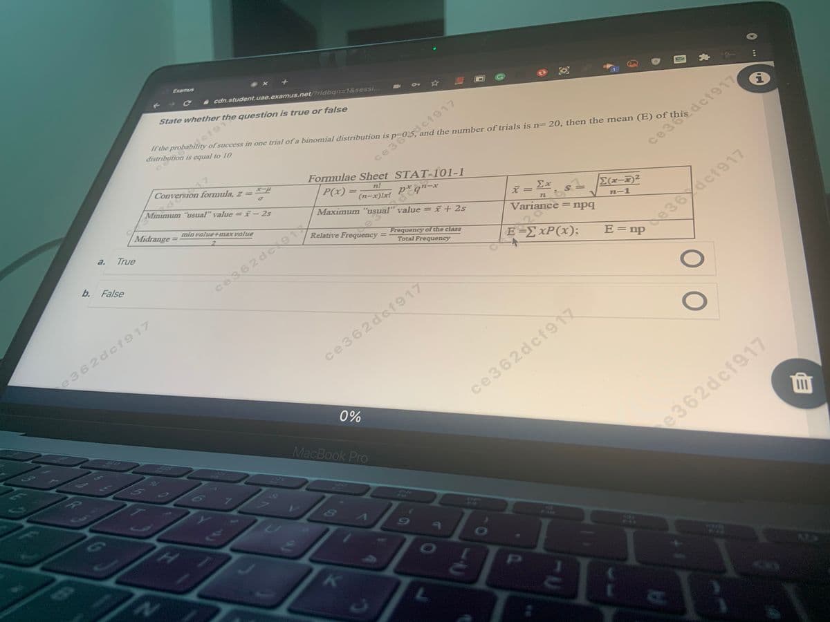 Conversion formula, z = -
Variance:
Examus
cdn.student.uae.examus.net/?rldbgn=1&sessi...
State whether the question is true or false
2dc1917
and the number of trials is n= 20, then the mean (E) of
of success in one trial of a binomial distribution is
distribution is equal to 10
ce36
Formulae Sheet STAT-101-1
3def917
Conversion formula, z =
Minimum "usual" value = i- 2s
P(x) =
n!
(n-x)!x!
x-
Maximum "usual" value =
Ex
S =
Midrange
E(x-)2
min value+max value
%3D
22
Variance = npq
n-1
a.
Relative Frequency =
True
Frequency of the class
%3D
Total Frequency
E-ΣΧΡ();
b. False
de36 dcf917
E= np
ce362dc9
e362dcf917
ce362dcf917
ce362dcf917
0%
64
MacBook Pro
e362dcf917
PI
EGO
L.
