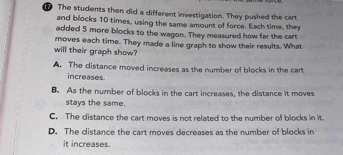 17 The students then did a different investigation. They pushed the cart
and blocks 10 times, using the same amount of force. Each time, they
added 5 more blocks to the wagon. They measured how far the cart
moves each time. They made a line graph to show their results. What
will their graph show?
A. The distance moved increases as the number of blocks in the cart
increases.
B. As the number of blocks in the cart increases, the distance it moves
stays the same.
C. The distance the cart moves is not related to the number of blocks in it.
D. The distance the cart moves decreases as the number of blocks in
it increases.
