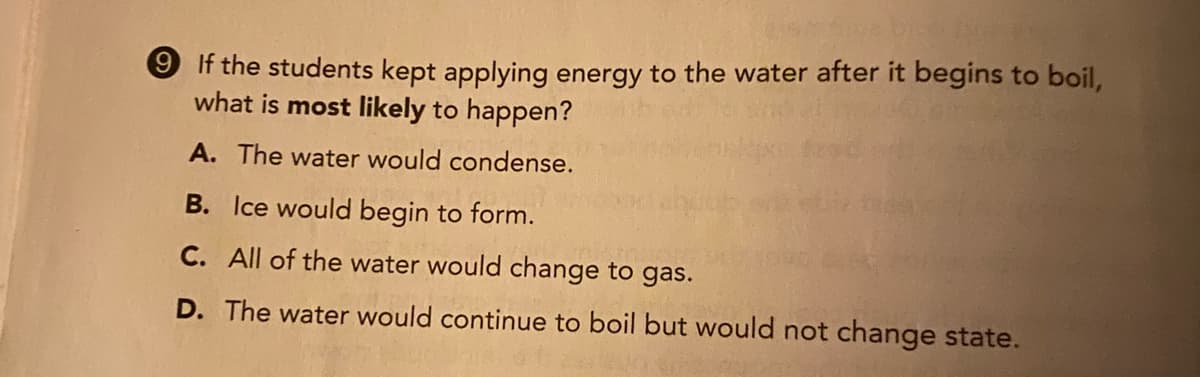 9 If the students kept applying energy to the water after it begins to boil,
what is most likely to happen?
A. The water would condense.
B. Ice would begin to form.
C. All of the water would change to gas.
D. The water would continue to boil but would not change state.
