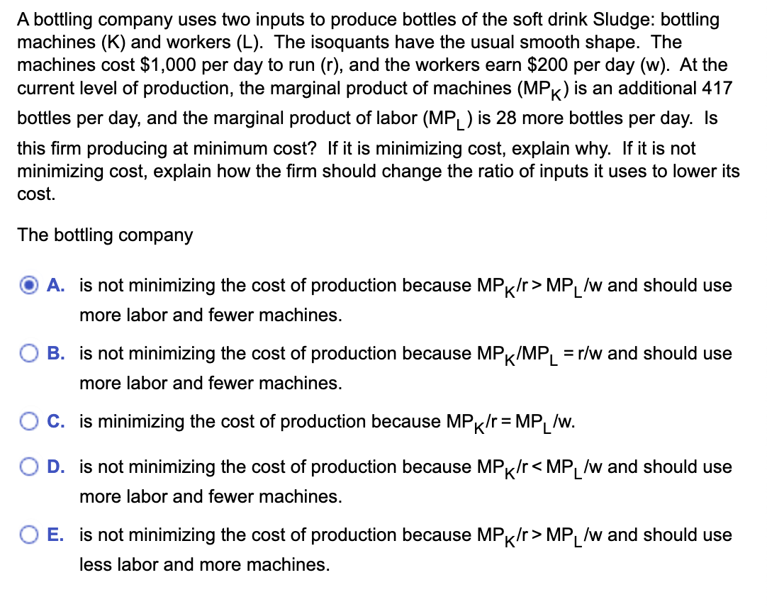 A bottling company uses two inputs to produce bottles of the soft drink Sludge: bottling
machines (K) and workers (L). The isoquants have the usual smooth shape. The
machines cost $1,000 per day to run (r), and the workers earn $200 per day (w). At the
current level of production, the marginal product of machines (MPK) is an additional 417
bottles per day, and the marginal product of labor (MPL) is 28 more bottles per day. Is
this firm producing at minimum cost? If it is minimizing cost, explain why. If it is not
minimizing cost, explain how the firm should change the ratio of inputs it uses to lower its
cost.
The bottling company
A. is not minimizing the cost of production because MPK/r> MPL /w and should use
more labor and fewer machines.
B. is not minimizing the cost of production because MPK/MPL = r/w and should use
more labor and fewer machines.
C. is minimizing the cost of production because MPK/r=MPL/w.
D. is not minimizing the cost of production because MPK/r<MPL/w and should use
more labor and fewer machines.
E. is not minimizing the cost of production because MPK/r>MPL /w and should use
less labor and more machines.