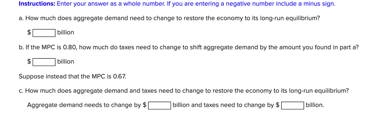 Instructions: Enter your answer as a whole number. If you are entering a negative number include a minus sign.
a. How much does aggregate demand need to change to restore the economy to its long-run equilibrium?
$
billion
b. If the MPC is 0.80, how much do taxes need to change to shift aggregate demand by the amount you found in part a?
billion
Suppose instead that the MPC is 0.67.
c. How much does aggregate demand and taxes need to change to restore the economy to its long-run equilibrium?
Aggregate demand needs to change by $
billion and taxes need to change by $
billion.