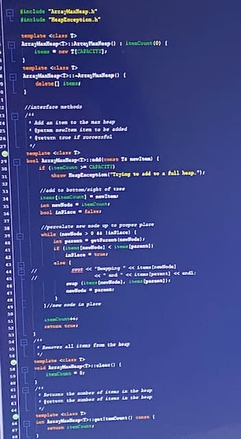 finclude "Arraylanleap.h"
finelude "HeapEscepsien.h"
semplate celass D
Arraytlanlleap>:Arraslallenp() I lteaCount (0) (
itens nev T(CAPACITY)
template celass D
Arraytlantlleapt>1-Arraylallenp ()
delese () itensI
/interface nethods
* Add an iten te the max beap
* tpatan neuiten iten to be added
* tretuen true if successful
26
27
semplate cela D
boel Arraytlanlleap::add(eonas Ti neviten) (
if (isenCouns CAPACITI)
shrov Heaptaception("Tsying te add se a full heap. ")
29
30
31
32
/add te bottom/eight of taee
itens fisencoune)nevite
ins nevllode LbenCoun
33
boel inPlace false
//peneelate new node up te preper place
while (nevlede > 0 lialace) (
in parent garens (nevilode)
it (isen (nevilede) < ite (parens))
inlace seves
else {
Seut < "Bupping itema (nedlede]
«and « items (pavent) < endi:
vap (ite (nevlede), 1bem (parenn)),
evlode parent
1//new node ia place
LeCoun
Remores all itms from the heap
semplate celass D
veid Arraylalleap selear ()I
iteCouns Or
Retuna the munber of itms in the heap
*Iretun the aunber of iems ia the beap
semplate celass T
Lan AaylanlleapDpetitecent ) conas
eun enCou
