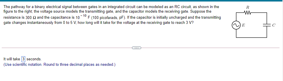 The pathway for a binary electrical signal between gates in an integrated circuit can be modeled as an RC circuit, as shown in the
figure to the right; the voltage source models the transmitting gate, and the capacitor models the receiving gate. Suppose the
R
resistance is 300 Q and the capacitance is 10 10 F (100 picofarads, pF). If the capacitor is initially uncharged and the transmitting
gate changes instantaneously from 0 to 5 V, how long will it take for the voltage at the receiving gate to reach 3 V?
E
It will take 3 seconds.
(Use scientific notation. Round to three decimal places as needed.)
