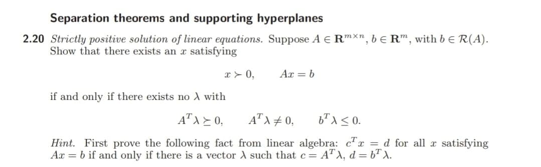 Separation theorems and supporting hyperplanes
2.20 Strictly positive solution of linear equations. Suppose A E RmXn, be R", with b e R(A).
Show that there exists an x satisfying
x > 0,
Ax = b
if and only if there exists no A with
A" A = 0,
A" A + 0,
Hint. First prove the following fact from linear algebra: cx = d for all x satisfying
Ax = b if and only if there is a vector A such that c= AT A, d = b" X.
