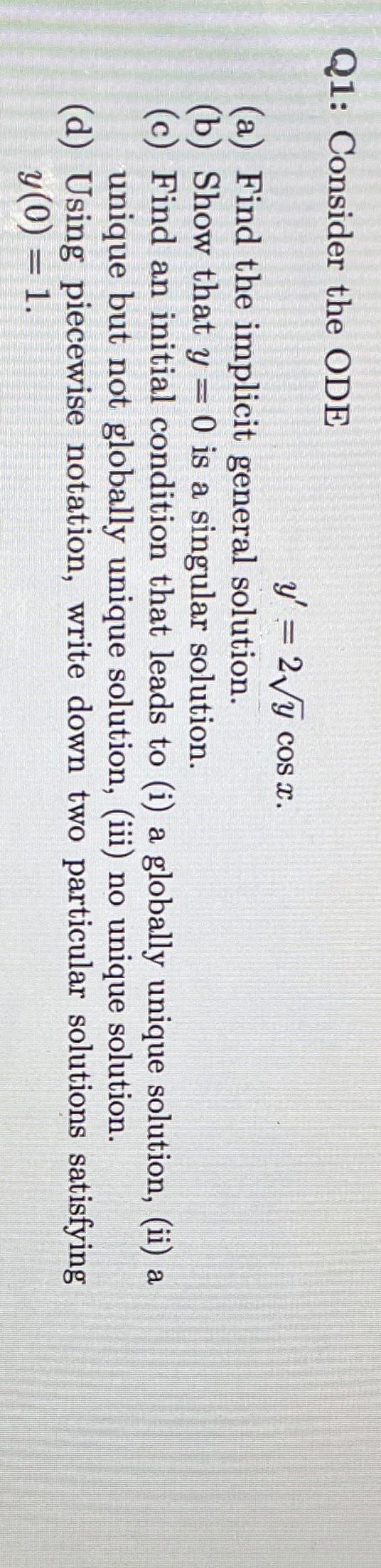 Q1: Consider the ODE
y' = 2/y cos x.
%3D
(a) Find the implicit general solution.
(b) Show that y = 0 is a singular solution.
(c) Find an initial condition that leads to (i) a globally unique solution, (ii) a
unique but not globally unique solution, (iii) no unique solution.
(d) Using piecewise notation, write down two particular solutions satisfying
y(0) = 1.
