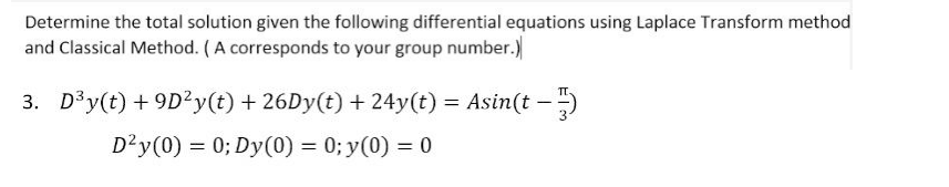 Determine the total solution given the following differential equations using Laplace Transform method
and Classical Method. (A corresponds to your group number.)
3. D³y(t) +9D²y(t) + 26Dy(t) + 24y(t) = Asin(t)
D²y (0) = 0; Dy(0) = 0; y(0) = 0