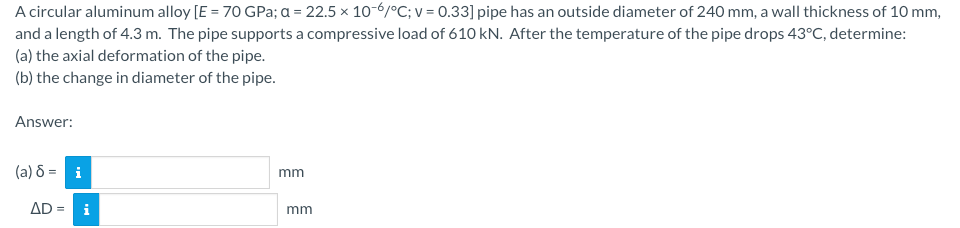 A circular aluminum alloy [E = 70 GPa; a = 22.5 x 10-6/°C; v = 0.33] pipe has an outside diameter of 240 mm, a wall thickness of 10 mm,
and a length of 4.3 m. The pipe supports a compressive load of 610 kN. After the temperature of the pipe drops 43°C, determine:
(a) the axial deformation of the pipe.
(b) the change in diameter of the pipe.
Answer:
(a) 8 = i
AD = i
mm
mm