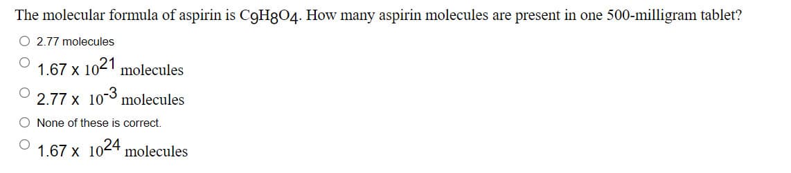 The molecular formula of aspirin is C9H8O4. How many aspirin molecules are present in one 500-milligram tablet?
O 2.77 molecules
1.67 x
1021 molecules
2.77 x 10° molecules
None of these is correct.
1.67 x 1024 molecules
