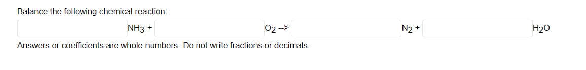 Balance the following chemical reaction:
NH3 +
02 -->
N2 +
H20
Answers or coefficients are whole numbers. Do not write fractions or decimals.
