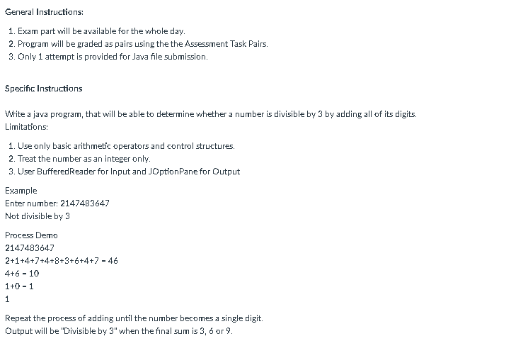 General Instructions:
1. Exam part will be available for the whole day.
2. Program will be graded as pairs using the the Assessment Task Pairs.
3. Only 1 attempt is provided for Java file submission.
Specific Instructions
Write a java program, that will be able to determine whether a number is divisible by 3 by adding all of its digits.
Limitations:
1. Use only basic arithmetic operators and control structures.
2. Treat the number as an integer only.
3. User BufferedReader for Input and JOptionPane for Output
Example
Enter number: 2147483647
Not divisible by 3
Process Demo
2147483647
2+1+4+7+4+8+3+6+4+7 - 46
4+6 - 10
1+0 - 1
Repeat the process of adding until the number becomes a single digit.
Output will be "Divisible by 3" when the final sum is 3, 6 or 9.
