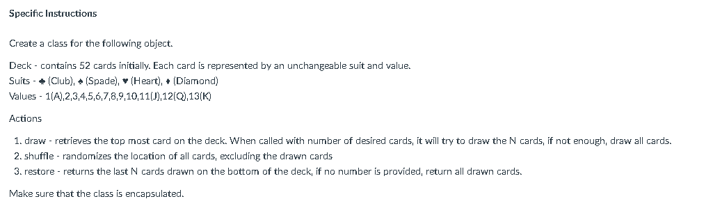 Specific Instructions
Create a class for the following object.
Deck - contaíns 52 cards ínitially. Each card is represented by an unchangeable suit and value.
Suits - + (Club), + (Spade), v (Heart), + (Diamond)
Values - 1(A),2,3,4,5,6,7,8,9,10,11(J),12(Q),13(K)
Actions
1. draw - retrieves the top most card on the deck. When called with number of desired cards, it will try to draw the N cards, if not enough, draw all cards.
2. shuffle - randomizes the location of all cards, excluding the drawn cards
3. restore - returns the lastN cards drawn on the bottom of the deck, if no number is provided, return all drawn cards.
Make sure that the class is encapsulated.
