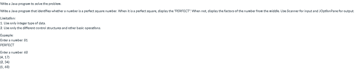 Write a Java program to solve the problem.
Write a Java program that identifies whether a number is a perfect square number. When it is a perfect square, display the "PERFECT". When not, display the factors of the number from the middle. Use Scanner for input and JOptionPane for output.
Limitation:
1. Use only integer type of data.
2. Use only the different control structures and other basic operations.
Example:
Enter a number: 81
PERFECT
Enter a number: 68
(4, 17)
(2, 34)
(1, 68)
